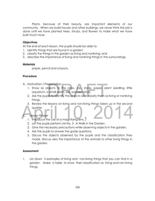 DRAFT
April 10, 2014
156
Plants, because of their beauty, are important elements of our
community. When we build houses and other buildings, we never think the job is
done until we have planted trees, shrubs, and flowers to make what we have
built much nicer.
Objectives
At the end of each lesson, the pupils should be able to:
1. identify things that are found in a garden;
2. classify the things in the garden as living and nonliving; and
3. describe the importance of living and nonliving things in the surroundings.
Materials
paper, pencil and crayons,
Procedure
A. Motivation / Presentation
1, Show six objects to the class. (i.e., stone, paper, plant seedling, little
aquarium, a small worm, soil, wooden stick).
2, Ask the pupils to identify the objects and classify them as living or nonliving
things.
3. Review the lessons on living and non-living things taken up in the second
quarter.
C. Lesson Proper
1. Introduce the use of a magnifying lens.
2. Let the pupils perform LM No. 3 : A Walk in the Garden .
3. Give the necessary precautions while observing objects in the garden.
4. Ask the pupils to answer the guide questions.
5. Discuss the objects observed by the pupils and the classification they
made. Discuss also the importance of the animals to other living things in
the garden.
Assessment
1. List down 5 examples of living and non-living things that you can find in a
garden. Make a table to show their classification as living and non living
things.
 