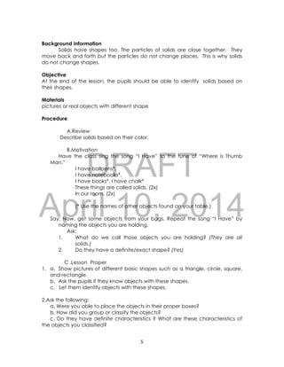 DRAFT
April 10, 2014
5
Background Information
Solids have shapes too. The particles of solids are close together. They
move back and forth but the particles do not change places. This is why solids
do not change shapes.
Objective
At the end of the lesson, the pupils should be able to identify solids based on
their shapes.
Materials
pictures or real objects with different shape
Procedure
A.Review
Describe solids based on their color.
B.Motivation
Have the class sing the song “I Have” to the tune of “Where is Thumb
Man.”
I have ballpens*,
I have notebooks*,
I have books*, I have chalk*
These things are called solids. (2x)
In our room. (2x)
(* Use the names of other objects found on your table.)
Say: Now, get some objects from your bags. Repeat the song “I Have” by
naming the objects you are holding.
Ask:
1. What do we call those objects you are holding? (They are all
solids.)
2. Do they have a definite/exact shape? (Yes)
C .Lesson Proper
1. a. Show pictures of different basic shapes such as a triangle, circle, square,
and rectangle.
b. Ask the pupils if they know objects with these shapes.
c. Let them identify objects with these shapes.
2.Ask the following:
a. Were you able to place the objects in their proper boxes?
b. How did you group or classify the objects?
c. Do they have definite characteristics ? What are these characteristics of
the objects you classified?
 