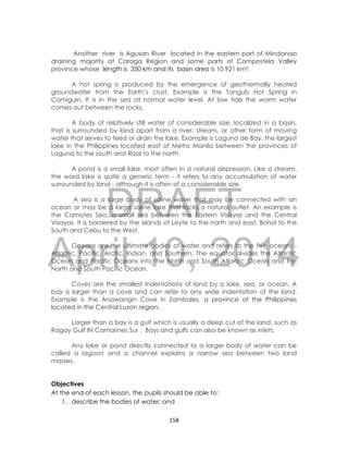 DRAFT
April 10, 2014
158
Another river is Agusan River located in the eastern part of Mindanao
draining majority at Caraga Region and some parts of Compostela Valley
province whose length is 350 km and its basin area is 10,921 km².
A hot spring is produced by the emergence of geothermally heated
groundwater from the Earth’s crust, Example is the Tangub Hot Spring in
Camiguin. It is in the sea at normal water level. At low tide the warm water
comes out between the rocks.
A body of relatively still water of considerable size, localized in a basin,
that is surrounded by land apart from a river, stream, or other form of moving
water that serves to feed or drain the lake. Example is Laguna de Bay, the largest
lake in the Philippines located east of Metro Manila between the provinces of
Laguna to the south and Rizal to the north.
A pond is a small lake, most often in a natural depression. Like a stream,
the word lake is quite a generic term - it refers to any accumulation of water
surrounded by land - although it is often of a considerable size.
A sea is a large body of saline water that may be connected with an
ocean or may be a large saline lake that lacks a natural outlet. An example is
the Camotes Sea, a small sea between the Eastern Visayas and the Central
Visayas. It is bordered by the islands of Leyte to the north and east, Bohol to the
South and Cebu to the West.
Oceans are the ultimate bodies of water and refers to the five oceans -
Atlantic, Pacific, Arctic, Indian, and Southern. The equator divides the Atlantic
Ocean and Pacific Oceans into the North and South Atlantic Ocean and the
North and South Pacific Ocean.
Coves are the smallest indentations of land by a lake, sea, or ocean. A
bay is larger than a cove and can refer to any wide indentation of the land.
Example is the Anawangin Cove in Zambales, a province of the Philippines
located in the Central Luzon region.
Larger than a bay is a gulf which is usually a deep cut of the land, such as
Ragay Gulf IN Camarines Sur . Bays and gulfs can also be known as inlets.
Any lake or pond directly connected to a larger body of water can be
called a lagoon and a channel explains a narrow sea between two land
masses.
Objectives
At the end of each lesson, the pupils should be able to:
1. describe the bodies of water; and
 