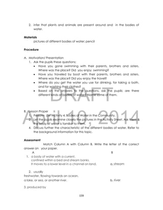 DRAFT
April 10, 2014
159
2. infer that plants and animals are present around and in the bodies of
water.
Materials
pictures of different bodies of water; pencil
Procedure
A. Motivation/ Presentation
1. Ask the pupils these questions:
 Have you gone swimming with their parents, brothers and sisters.
Where was the place? Did you enjoy swimming?
 Have you traveled by boat with their parents, brothers and sisters.
Where was the place? Did you enjoy the travel?
 Where do you get the water you use for drinking, for taking a bath,
and for washing their clothes?
 Based on the answers to the questions, ask the pupils: are there
different kinds of bodies of water? Name some of them.
B. Lesson Proper
1. Perform LM Activity 4, Bodies of Water in the Community.
2, Let the pupils examine closely the pictures in the Activity Sheet. Ask them if
the body of water is familiar to them.
4. Discuss further the characteristic of the different bodies of water. Refer to
the background information for this topic.
Assessment
Match Column A with Column B. Write the letter of the correct
answer on your paper.
A B
1. a body of water with a current,
confined within a bed and stream banks.
It moves to a lower level in a channel on land. a. stream
2. usually
freshwater, flowing towards an ocean,
a lake, or sea, or another river. b. river
3. produced by
 