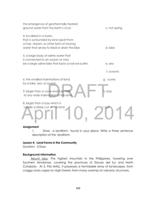 DRAFT
April 10, 2014
160
the emergence of geothermally heated
ground water from the Earth’s crust, c. hot spring
4. localized in a basin,
that is surrounded by land apart from
a river, stream, or other form of moving
water that serves to feed or drain the lake d. lake
5. a large body of saline water that
is connected to an ocean or may
be a large saline lake that lacks a natural outlet. e. sea
f. oceans
6. the smallest indentations of land g. coves
by a lake, sea, or ocean.
7. larger than a cove and can refer h. bay
to any wide indentation of the land.
8. larger than a bay which is
usually a deep cut of the land i. gulf
Assignment
1. Draw a landform found in your place. Write a three sentence
description of the landform.
Lesson 4. Land Forms in the Community
Duration: 3 Days
Background Information
Mount Apo. The highest mountain in the Philippines, towering over
Southern Mindanao, covering the provinces of Davao del Sur and North
Cotabato. At 2, 956 MASL, it possesses a formidable array of landscapes, from
craggy rocks capes to virgin forests; from mossy swamps to volcanic structures.
 