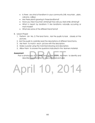 DRAFT
April 10, 2014
162
 Is there any kind of landform in your community (hill. mountain, plain,
volcano, valley).
 Are there plants growing in these landforms?
 Have you tried mountain climbing? How did you feel while climbing?
 What is meant by landform ? Are landforms naturally occurring or
man-made?
 What are some of the different land forms?
B. Lesson Proper
1. Perform LM No. 5; The land forms . Ask the pupils to look closely at the
pictures.
2. Ask the pupils to carefully read the descriptions of different land forms.
3. Ask them to match each picture with the description.
4. Make a poster using the matched drawing and description.
5. Allow them to answer the questions indicated in the learners material.
Assessment
Post a photocopy of 10 land forms on the board. Ask them to identify and
describe each landform . ( see attached pictures)
 