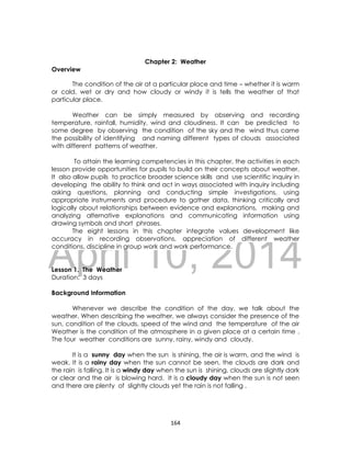 DRAFT
April 10, 2014
164
Chapter 2: Weather
Overview
The condition of the air at a particular place and time – whether it is warm
or cold, wet or dry and how cloudy or windy it is tells the weather of that
particular place.
Weather can be simply measured by observing and recording
temperature, rainfall, humidity, wind and cloudiness. It can be predicted to
some degree by observing the condition of the sky and the wind thus came
the possibility of identifying and naming different types of clouds associated
with different patterns of weather.
To attain the learning competencies in this chapter, the activities in each
lesson provide opportunities for pupils to build on their concepts about weather.
It also allow pupils to practice broader science skills and use scientific inquiry in
developing the ability to think and act in ways associated with inquiry including
asking questions, planning and conducting simple investigations, using
appropriate instruments and procedure to gather data, thinking critically and
logically about relationships between evidence and explanations, making and
analyzing alternative explanations and communicating information using
drawing symbols and short phrases.
The eight lessons in this chapter integrate values development like
accuracy in recording observations, appreciation of different weather
conditions, discipline in group work and work performance.
Lesson 1. The Weather
Duration: 3 days
Background Information
Whenever we describe the condition of the day, we talk about the
weather. When describing the weather, we always consider the presence of the
sun, condition of the clouds, speed of the wind and the temperature of the air
Weather is the condition of the atmosphere in a given place at a certain time .
The four weather conditions are sunny, rainy, windy and cloudy.
It is a sunny day when the sun is shining, the air is warm, and the wind is
weak. It is a rainy day when the sun cannot be seen, the clouds are dark and
the rain is falling. It is a windy day when the sun is shining, clouds are slightly dark
or clear and the air is blowing hard. It is a cloudy day when the sun is not seen
and there are plenty of slightly clouds yet the rain is not falling .
 