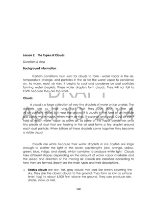 DRAFT
April 10, 2014
168
Lesson 2. The Types of Clouds
Duration: 5 days
Background Information
Certain conditions must exist for clouds to form - water vapor in the air,
temperature change, and particles in the air for the water vapor to condense
on. As warm, moist air rises, it begins to cool and condense on dust particles
forming water droplets. These water droplets form clouds. They will not fall to
Earth because they are too small.
Clouds
A cloud is a large collection of very tiny droplets of water or ice crystals. The
droplets are so small and light that they can float in the air.
All air contains water, but near the ground it is usually in the form of an invisible
gas called water vapor. When warm air rises, it expands and cools. Cool air can't
hold as much water vapor as warm air, so some of the vapor condenses onto
tiny pieces of dust that are floating in the air and forms a tiny droplet around
each dust particle. When billions of these droplets come together they become
a visible cloud.
Clouds are white because their water droplets or ice crystals are large
enough to scatter the light of the seven wavelengths (red, orange, yellow,
green, blue, indigo, and violet), which combine to produce white light. Clouds
take different shapes depending on the amount of water vapor available and
the speed and direction of the moving air. Clouds are classified according to
how they are formed. Below are the main types and their descriptions.
 Stratus clouds are low, flat, gray clouds that look like sheets covering the
sky. They are the closest clouds to the ground. They form as low as surface
level (fog) to about 6,500 feet above the ground. They can produce rain,
drizzle, snow, or mist.
 