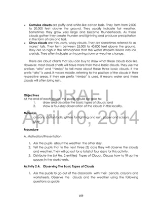 DRAFT
April 10, 2014
169
 Cumulus clouds are puffy and white-like cotton balls. They form from 2,000
to 20,000 feet above the ground. They usually indicate fair weather.
Sometimes they grow very large and become thunderheads. As these
clouds gather they create thunder and lightning and produce precipitation
in the form of rain and hail.
 Cirrus clouds are thin, curly, wispy clouds. They are sometimes referred to as
mares’ tails. They form between 25,000 to 40,000 feet above the ground.
They are so high in the atmosphere that the water droplets freeze into ice
crystals. They often indicate an incoming storm or weather change.
There are cloud charts that you can buy to show what these clouds look like.
However, most cloud charts will have more than these basic clouds. They use the
prefixes “alto” and “nimbo” to tell more about these three basic clouds. If the
prefix “alto” is used, it means middle, referring to the position of the clouds in their
respective areas. If they use prefix “nimbo” is used, it means water and these
clouds will often bring rain.
Objectives
At the end of each lesson, the pupils should be able to:
1. draw and describe the basic types of clouds; and
2. show a four-day observation of the clouds in the locality.
Materials
crayons, cotton balls, glitters for lighting and rain, paper and scissors
glue
Procedure
A. Motivation/Presentation
1. Ask the pupils about the weather the other day.
2. Tell the pupils that in the next three (3) days they will observe the clouds
and weather. They will go out for a total of four days for this activity.
3. Distribute the LM No. 2 entitled Types of Clouds. Discuss how to fill up the
spaces in the worksheets.
Activity 2 A. Observing The Basic Types of Clouds
1. Ask the pupils to go out of the classroom with their pencils, crayons and
worksheets. Observe the clouds and the weather using the following
questions as guide:
 
