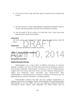 DRAFT
April 10, 2014
171
8. At the end of the 4th day, ask each group to present and compare their
outputs.
9. Ask each group to make a generalization regarding the different types of
clouds, their characteristics and how they are linked to weather.
10. Ask the pupils to fill out column 3 of their KWL chart, “what they have
learned about clouds and weather.
Assessment
Ask each group to evaluate the model done by each group using the
rubrics.
Assignment
List down the different weather instruments.
Lesson 3. A Basic Weather Instruments
Duration: 2 days
Background Information
WeatherInstruments&TheirUses
Meteorologists use a wide variety of different instruments to measure
weather conditions, but many of these instruments fall into relatively common,
over-arching categories. Thermometers, for instance, come in traditional liquid-
in-glass forms and newer electronic forms, but both measure temperature in
Celsius and Fahrenheit. These instruments and measurements allow
meteorologists to make predictions on weather conditions in the near future. The
following are the common instruments in studying weather.
Thermometers measure the high and low outdoor temperatures in
degrees Fahrenheit and degrees Celsius. Meteorologists first used liquid-in-glass
thermometers in the late 1800s, but now use electronic Maximum-Minimum
Temperature Sensor systems more frequently. The MMTS system uses an
 