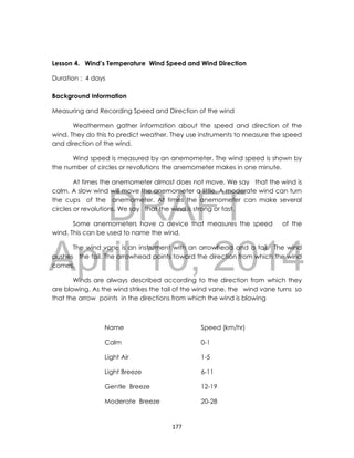 DRAFT
April 10, 2014
177
Lesson 4. Wind’s Temperature Wind Speed and Wind Direction
Duration : 4 days
Background Information
Measuring and Recording Speed and Direction of the wind
Weathermen gather information about the speed and direction of the
wind. They do this to predict weather. They use instruments to measure the speed
and direction of the wind.
Wind speed is measured by an anemometer. The wind speed is shown by
the number of circles or revolutions the anemometer makes in one minute.
At times the anemometer almost does not move. We say that the wind is
calm. A slow wind will move the anemometer a little. A moderate wind can turn
the cups of the anemometer. At times the anemometer can make several
circles or revolutions. We say that the wind is strong or fast.
Some anemometers have a device that measures the speed of the
wind. This can be used to name the wind.
The wind vane is an instrument with an arrowhead and a tail. The wind
pushes the tail. The arrowhead points toward the direction from which the wind
comes.
Winds are always described according to the direction from which they
are blowing. As the wind strikes the tail of the wind vane, the wind vane turns so
that the arrow points in the directions from which the wind is blowing
Name Speed (km/hr)
Calm 0-1
Light Air 1-5
Light Breeze 6-11
Gentle Breeze 12-19
Moderate Breeze 20-28
 