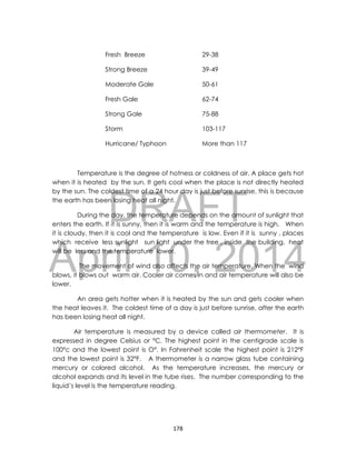 DRAFT
April 10, 2014
178
Fresh Breeze 29-38
Strong Breeze 39-49
Moderate Gale 50-61
Fresh Gale 62-74
Strong Gale 75-88
Storm 103-117
Hurricane/ Typhoon More than 117
Temperature is the degree of hotness or coldness of air. A place gets hot
when it is heated by the sun. It gets cool when the place is not directly heated
by the sun. The coldest time of a 24 hour day is just before sunrise, this is because
the earth has been losing heat all night.
During the day, the temperature depends on the amount of sunlight that
enters the earth. If it is sunny, then it is warm and the temperature is high. When
it is cloudy, then it is cool and the temperature is low. Even if it is sunny , places
which receive less sunlight sun light under the tree , inside the building, heat
will be less and the temperature lower.
The movement of wind also affects the air temperature. When the wind
blows, it blows out warm air. Cooler air comes in and air temperature will also be
lower.
An area gets hotter when it is heated by the sun and gets cooler when
the heat leaves it. The coldest time of a day is just before sunrise, after the earth
has been losing heat all night.
Air temperature is measured by a device called air thermometer. It is
expressed in degree Celsius or °C. The highest point in the centigrade scale is
100°c and the lowest point is O°. In Fahrenheit scale the highest point is 212°F
and the lowest point is 32°F. A thermometer is a narrow glass tube containing
mercury or colored alcohol. As the temperature increases, the mercury or
alcohol expands and its level in the tube rises. The number corresponding to the
liquid’s level is the temperature reading.
 