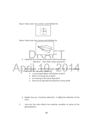 DRAFT
April 10, 2014
182
Step 3: Take outer two corners and fold like this
Step 4: Take outer two corners and fold like this
2. Label the four corners of the room with the primary
direction - East, West, North and South.
3. Ask the pupils to throw their paper glider in the air and observe.
Ask them the following questions;
 Is your paper glider moving fast or slow?
 Why is it moving fast or slow?
 Is it moving to the same direction?
 How do we describe the direction of the wind?
4. Explain the use of primary directions in telling the direction of the
wind.
5. Ask how the wind affects the weather condition to arrive at this
generalization;
 