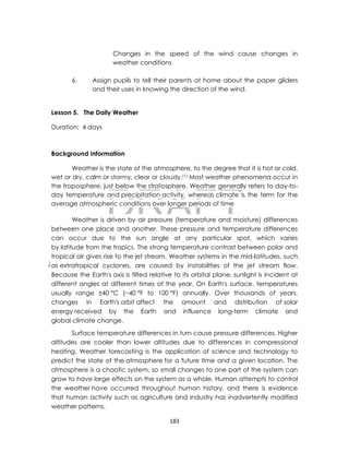 DRAFT
April 10, 2014
183
Changes in the speed of the wind cause changes in
weather conditions
6. Assign pupils to tell their parents at home about the paper gliders
and their uses in knowing the direction of the wind.
Lesson 5. The Daily Weather
Duration: 4 days
Background Information
Weather is the state of the atmosphere, to the degree that it is hot or cold,
wet or dry, calm or stormy, clear or cloudy.[1] Most weather phenomena occur in
the troposphere, just below the stratosphere. Weather generally refers to day-to-
day temperature and precipitation activity, whereas climate is the term for the
average atmospheric conditions over longer periods of time
Weather is driven by air pressure (temperature and moisture) differences
between one place and another. These pressure and temperature differences
can occur due to the sun angle at any particular spot, which varies
by latitude from the tropics. The strong temperature contrast between polar and
tropical air gives rise to the jet stream. Weather systems in the mid-latitudes, such
as extratropical cyclones, are caused by instabilities of the jet stream flow.
Because the Earth's axis is tilted relative to its orbital plane, sunlight is incident at
different angles at different times of the year. On Earth's surface, temperatures
usually range ±40 °C (−40 °F to 100 °F) annually. Over thousands of years,
changes in Earth's orbit affect the amount and distribution of solar
energy received by the Earth and influence long-term climate and
global climate change.
Surface temperature differences in turn cause pressure differences. Higher
altitudes are cooler than lower altitudes due to differences in compressional
heating. Weather forecasting is the application of science and technology to
predict the state of the atmosphere for a future time and a given location. The
atmosphere is a chaotic system, so small changes to one part of the system can
grow to have large effects on the system as a whole. Human attempts to control
the weather have occurred throughout human history, and there is evidence
that human activity such as agriculture and industry has inadvertently modified
weather patterns.
 