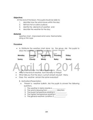 DRAFT
April 10, 2014
184
Objectives
At the end of the lesson, the pupils should be able to:
1. describe how the wind moves within the day;
2. tell how hot or cold is a place;
3. identify the elements of weather and;
4. describe the weather for the day.
Materials
weather chart , improvised wind vane, thermometer,
string or thin rope
Procedure
 A. Distribute the weather chart done by the group. Ask the pupils to
draw the weather symbol for each day.
Monday Tuesday Wednesday Thursday Friday
Sunny Cloudy Windy Rainy Stormy
B. Ask the class the following questions;
 What is the kind of weather from Monday to Friday?
 What tells you that the day is sunny? windy? cloudy? Rainy
 Does the weather remain the same everyday?
B. Motivation/Presentation:
 Present a weather bulletin. Ask the pupils to answer the following
questions.
1. The weather in Metro Manila is _______________.
2. The wind is blowing from ___________ direction.
3. The lowest temperature reading is _____________.
4. The highest temperature reading is _____________.
5. The general weather condition is _____________.
 