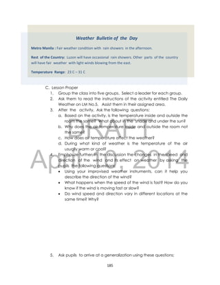 DRAFT
April 10, 2014
185
C. Lesson Proper
1. Group the class into five groups. Select a leader for each group.
2. Ask them to read the instructions of the activity entitled The Daily
Weather on LM No.5. Assist them in their assigned area.
3. After the activity, Ask the following questions:
a. Based on the activity, is the temperature inside and outside the
room the same? What about in the shade and under the sun?
b. Why does the air temperature inside and outside the room not
the same?
c. How does air temperature affect the weather?
d. During what kind of weather is the temperature of the air
usually warm or cool?
4. Emphasize further in the discussion the changes in the speed and
direction of the wind and its effect on weather by asking the
pupils the following questions;
 Using your improvised weather instruments, can it help you
describe the direction of the wind?
 What happens when the speed of the wind is fast? How do you
know if the wind is moving fast or slow?
 Do wind speed and direction vary in different locations at the
same time? Why?
5. Ask pupils to arrive at a generalization using these questions;
Weather Bulletin of the Day
Metro Manila : Fair weather condition with rain showers in the afternoon.
Rest of the Country: Luzon will have occasional rain showers. Other parts of the country
will have fair weather with light winds blowing from the east.
Temperature Range: 23 C – 31 C
 