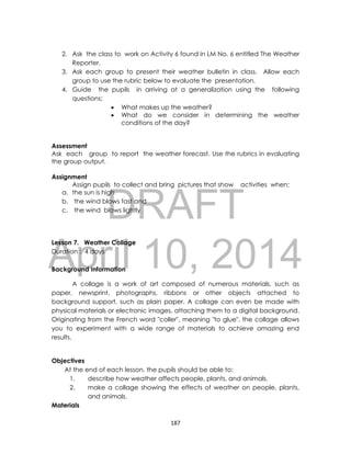 DRAFT
April 10, 2014
187
2. Ask the class to work on Activity 6 found in LM No. 6 entitled The Weather
Reporter.
3. Ask each group to present their weather bulletin in class. Allow each
group to use the rubric below to evaluate the presentation.
4. Guide the pupils in arriving at a generalization using the following
questions;
 What makes up the weather?
 What do we consider in determining the weather
conditions of the day?
Assessment
Ask each group to report the weather forecast. Use the rubrics in evaluating
the group output.
Assignment
Assign pupils to collect and bring pictures that show activities when;
a. the sun is high
b. the wind blows fast and
c. the wind blows lightly
Lesson 7. Weather Collage
Duration : 4 days
Background Information
A collage is a work of art composed of numerous materials, such as
paper, newsprint, photographs, ribbons or other objects attached to
background support, such as plain paper. A collage can even be made with
physical materials or electronic images, attaching them to a digital background.
Originating from the French word "coller", meaning "to glue", the collage allows
you to experiment with a wide range of materials to achieve amazing end
results.
Objectives
At the end of each lesson, the pupils should be able to:
1. describe how weather affects people, plants, and animals.
2. make a collage showing the effects of weather on people, plants,
and animals.
Materials
 