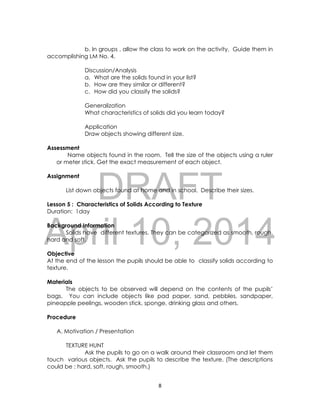 DRAFT
April 10, 2014
8
b. In groups , allow the class to work on the activity. Guide them in
accomplishing LM No. 4.
Discussion/Analysis
a. What are the solids found in your list?
b. How are they similar or different?
c. How did you classify the solids?
Generalization
What characteristics of solids did you learn today?
Application
Draw objects showing different size.
Assessment
Name objects found in the room. Tell the size of the objects using a ruler
or meter stick. Get the exact measurement of each object.
Assignment
List down objects found at home and in school. Describe their sizes.
Lesson 5 : Characteristics of Solids According to Texture
Duration: 1day
Background Information
Solids have different textures. They can be categorized as smooth, rough,
hard and soft.
Objective
At the end of the lesson the pupils should be able to classify solids according to
texture.
Materials
The objects to be observed will depend on the contents of the pupils’
bags. You can include objects like pad paper, sand, pebbles, sandpaper,
pineapple peelings, wooden stick, sponge, drinking glass and others.
Procedure
A. Motivation / Presentation
TEXTURE HUNT
Ask the pupils to go on a walk around their classroom and let them
touch various objects. Ask the pupils to describe the texture. (The descriptions
could be : hard, soft, rough, smooth.)
 