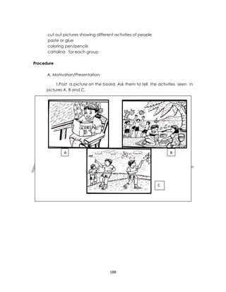 DRAFT
April 10, 2014
188
cut out pictures showing different activities of people
paste or glue
coloring pen/pencils
cartolina for each group
Procedure
A. Motivation/Presentation
1.Post a picture on the board. Ask them to tell the activities seen in
pictures A, B and C.
A B
C
 