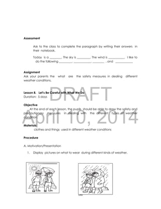 DRAFT
April 10, 2014
190
Assessment
Assessment
Ask to the class to complete the paragraph by writing their answers in
their notebook.
Today is a ________. The sky is _________. The wind is ___________. I like to
do the following _________, ____________, ________ , and ____________
Assignment
Ask your parents the what are the safety measures in dealing different
weather conditions.
Lesson 8. Let’s Be Careful with What We Do
Duration: 5 days
Objective
At the end of each lesson, the pupils should be able to draw the safety and
precautionary measures in dealing with the different types of weather
condition.
Materials
clothes and things used in different weather conditions
Procedure
A. Motivation/Presentation
1. Display pictures on what to wear during different kinds of weather.
 
