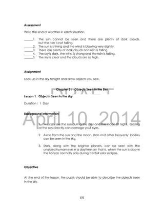 DRAFT
April 10, 2014
192
Assessment
Write the kind of weather in each situation.
______1. The sun cannot be seen and there are plenty of dark clouds,
but the rain is not falling.
______2. The sun is shining and the wind is blowing very slightly.
______3. There are plenty of dark clouds and rain is falling.
______4. The sky is dark, the wind is strong and the rain is falling.
______5. The sky is clear and the clouds are so high.
Assignment
Look up in the sky tonight and draw objects you saw.
Chapter 3 : Objects Seen in the Sky
Lesson 1. Objects Seen in the sky
Duration : 1 Day
Background Information
1. We can see the sun during the day and the moon at night. Gazing
at the sun directly can damage your eyes.
2. Aside from the sun and the moon, stars and other heavenly bodies
can be seen in the sky.
3. Stars, along with the brighter planets, can be seen with the
unaided human eye in a daytime sky that is, when the sun is above
the horizon normally only during a total solar eclipse.
Objective
At the end of the lesson, the pupils should be able to describe the objects seen
in the sky.
 