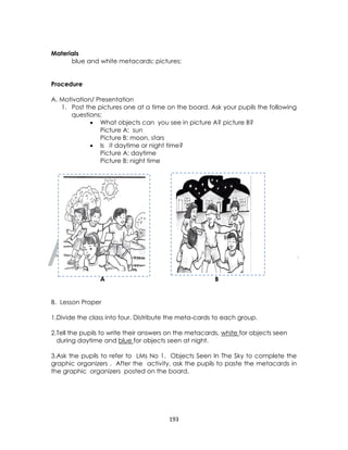 DRAFT
April 10, 2014
193
Materials
blue and white metacards; pictures;
Procedure
A. Motivation/ Presentation
1. Post the pictures one at a time on the board. Ask your pupils the following
questions;
 What objects can you see in picture A? picture B?
Picture A: sun
Picture B: moon, stars
 Is it daytime or night time?
Picture A: daytime
Picture B: night time
A B
B. Lesson Proper
1.Divide the class into four. Distribute the meta-cards to each group.
2.Tell the pupils to write their answers on the metacards, white for objects seen
during daytime and blue for objects seen at night.
3.Ask the pupils to refer to LMs No 1. Objects Seen In The Sky to complete the
graphic organizers . After the activity, ask the pupils to paste the metacards in
the graphic organizers posted on the board.
 