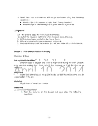 DRAFT
April 10, 2014
195
5. Lead the class to come up with a generalization using the following
questions ;
 Which objects do you see at night time? During the day?
 Why do objects seen during the day not seen at night time?
Assignment
Ask the class to copy the following in their notes;
Go out of the house at night time when the sky is clear. Observe.
1. List the objects you see in the sky. Name them.
2. Write your answers in your assignment notebook.
3. On your drawing pads, draw what you will see. Share it to class tomorrow.
Lesson 2. Sizes of Objects Seen in the Sky
Duration: 2 Days
Background Information
Different sizes of objects are seen at night and during the day. Objects
may appear smaller than their actual size because of their location at a
distance.
Objective
At the end of the lesson, the pupils should be able to describe the sizes of
objects seen in the sky.
Materials
big pictures of sunset and sunrise
Procedure
A. Motivation/Presentation
1. Post the pictures on the board. Ask your class the following
questions;
 