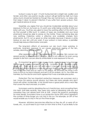 DRAFT
April 10, 2014
204
Sunburn is easy to spot - it hurts! Sunburned skin is bright red, swollen and
tender, and often very painful. Usually, sunburn will get better by itself, but more
serious burns should be treated as though they are normal burns, i.e. keep cold,
then keep it clean to prevent infection. If you suffer from severe sunburn, then
get medical advice at once.
Hopefully, you agree that you should be moderately sensible about your
exposure to the sun, but even so, it's worth your while taking a bottle of after-sun
lotion with you. You'll be very glad to have the soothing effect of this stuff if you
do find yourself a little burnt. A variety of types are available and your local
pharmacist should be able to advise on the matter. Those containing Aloe are
very soothing. Calamine Lotion is effective and available cheaply from
pharmacists, but it's not so good as other remedies because it leaves a white
residue on your skin until you wash. If your sunburn is more serious, a painkiller
should help reduce inflammation and pain.
The long-term effects of excessive sun are much more worrying. In
particular, long-term exposure to sun causes premature ageing of the skin,
wrinkles, blotching, yellowing, etc.
After repeated sunburn, cancerous areas can develop. Skin cancer can
spread quickly to other areas of the body, and it is not unknown for even young
people to die from cancers directly attributable to over-exposure to the sun.
It's important to watch moles on your body, and check out any changes
that occur. If a mole changes in any way - increases in size, changes colour,
itches, etc. - then go to your GP and have it checked. I came back from a
longish trip in Africa and had a mole on my back that I'd never noticed before. It
was itching like mad and so I went to my doctor. He removed the thing (I now
have a scar on my back instead!) and sent it off for analysis. As it is, the mole was
harmless, but the doctor and I both agreed that it was a sensible precaution.
Protection! The two important protective measures are sunscreen and a
hat. I know this advice sounds obvious, but there are many people who don't
travel with either. Incidentally, a hat should have a good peak and a neck flap
that covers the neck and ears, or a brim.
Sunscreens work by absorbing the sun's harmful rays, and converting them
into heat. Until fairly recently, they were only useful at absorbing UVB rays, but
nowadays they can absorb both UVA & UVB - check the products' packaging
for more details. Sunscreens have a sun protection factor (SPF) which represents
the number of times longer you can stay in the sun. For example, an SPF of five
would enable you to stay in the sun five times longer.
However, all lotions become less effective as they dry off, or wear off on
towels, etc., so you'll need to put more on from time to time. If you're likely to be
 