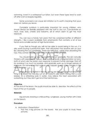 DRAFT
April 10, 2014
205
swimming, invest in a waterproof sun lotion, but even these types tend to wash
off after a bit so reapply regularly.
Some sunscreens can cause skin irritation so it's worth checking that yours
does not, before you leave.
Complete sunblock is particularly important for young children, who
should always be liberally plastered with the stuff in any sun. Concentrate on
neck, nose, ears, cheeks and forearms, all of which seem to get the most
exposure.
You can buy a handy twin pack that has conjoined bottles of different
strengths. I like a pack available from pharmacists that contains a lot of low
factor and a smaller section of high factor lotion.
If you feel as though you will not be able to avoid being in the sun, it is
also worth buying a protective balm, that will protect the sensitive skin on your
lips, blocking the sun completely. These are reflective - rather than absorbing the
rays, they contain tiny pieces of metal that reflect the sun's rays.
You should build up your exposure to the sun gradually. The skin naturally
thickens with exposure to the sun, and builds up levels of pigmentation (a tan!),
both of which are the body's own response to prevent further damage. Start off
by avoiding it as much as possible, and gradually work up to longer periods of
exposure, but remember that sunburn can happen in only a few minutes in the
most fierce sun.
When the sun is highest in the sky, its rays are strongest. The most important
thing is to avoid the mid-day sun at all costs. It's also worth noting that a cool
breeze, or a refreshing soak in water, may relieve the heat associated with
sunbathing, but they don't get rid of the harmful rays.
Objective
At the end of the lesson, the pupils should be able to describe the effects of the
heat of the sun to people.
Materials
big pictures showing a child putting sunglasses, young mother with 2 kids
on the beach,
Procedure
A. Motivation / Presentation
1. Post the 3 big pictures on the board. Ask your pupils to study these
pictures.
 