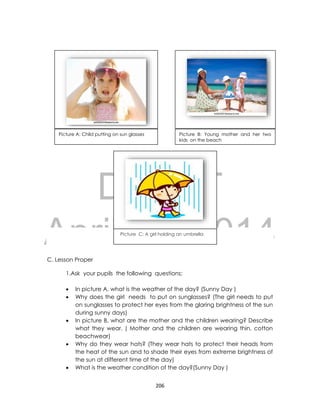 DRAFT
April 10, 2014
206
C. Lesson Proper
1.Ask your pupils the following questions;
 In picture A, what is the weather of the day? (Sunny Day )
 Why does the girl needs to put on sunglasses? (The girl needs to put
on sunglasses to protect her eyes from the glaring brightness of the sun
during sunny days)
 In picture B, what are the mother and the children wearing? Describe
what they wear. ( Mother and the children are wearing thin, cotton
beachwear)
 Why do they wear hats? (They wear hats to protect their heads from
the heat of the sun and to shade their eyes from extreme brightness of
the sun at different time of the day)
 What is the weather condition of the day?(Sunny Day )
Picture A: Child putting on sun glasses Picture B: Young mother and her two
kids on the beach
Picture C: A girl holding an umbrella
 