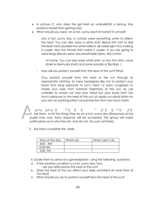 DRAFT
April 10, 2014
207
 In picture C, why does the girl hold an umbrella?(It is raining. She
protects herself from getting wet)
 What should you wear on a hot, sunny day? At home? In school?
(On a hot, sunny day: in school, wear something white to reflect
the heat. You can also wear a white short sleeve thin shirt to feel
the least heat possible the white reflects all visible light thus making
it cooler. Also the thinner shirt makes it cooler. If you are going to
wear longs sleeves wear very breathable fabric, like cotton.
At home, You can also wear white shirts, or any thin shirts, some
khaki or bermuda shorts and some sandals or flip-flops )
- How will you protect yourself from the heat of the sun? Why?
(You protect yourself from the heat of the sun through a)
appropriate clothing; b) wear headgears like hat to protect your
head from long exposure to sun’s heat; c) wear sunglasses to
shade your eyes from extreme brightness of the sun; d) use
umbrella to shade not only your head but your body from too
much exposure to the heat of the sun; e) apply sun block lotion on
your skin for soothing effect and protection from too much heat)
2. Ask them to list the things they do on a hot, sunny day (Responses of the
pupils may vary. Each response will be accepted. The group will make
justifications as to why they do and do not do such activities)
3. Ask them complete the table .
4. Guide them to arrive at a generalization using the following questions;
a. If the weather condition is a hot, sunny day, how
are you affected by the heat of the sun?
b. Does the heat of the sun affect your daily activities? At what time of
the day?
c. What should you do to protect yourself from the heat of the sun?
Time of the day What I do What I don’t do
8:00 AM
12:00 NN
2:00 PM
 