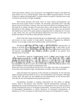 DRAFT
April 10, 2014
209
"short day" plants. Others, such as spinach, are triggered to bloom only after the
days stretch out to a certain length. These are called "long-day plants." This trait
in plants is called photoperiodism. It simply means the plant's reproductive cycle
is timed to the amount of light available.
Most home growers will never have to worry about photoperiods, but
there are some cases where it matters. For example, poinsettias don't naturally
bloom around Christmas. Instead, they are forced to bloom by keeping them in
the dark for a certain number of hours each day in the winter to trick them into
blooming for the holiday. The same is true for kalanchoes: they can be forced
into bloom any time of the year simply by keeping them in darkness for 14 hours
a day. That's why you can find flowering kalanchoe any time of the year, but
they'll only bloom in the fall or early spring on their own.
Plants that don't base their flowering on available light, such as tomatoes,
are known as day neutral. In these plants, flowering is triggered by different
factors, such as age, water and nutrition levels, and hormones.
Photoperiodism refers to the effect on the growth and reproduction of
plants or animals of varying exposures to light and darkness. It also refers to the
relative amounts of light and darkness in a 24-hour period required to best effect
the growth, reproduction, and flowering of plant species or the growth and
reproduction of animals.
Transpiration can be hazardous to plants if there is a higher rate of
transpiration than rate of moisture absorption through the roots. This is called
moisture stress or plant stress. This often happens to houseplants in the winter
months when we increase the ambient temperature. Furnaces typically create
dry heat which results in a warm, dry environment. Even well watered plants may
wilt if the plant cannot adapt it transpiration rate.
There are many environmental factors that can affect the rate of transpiration.
Five of the most important; light, temperature, humidity, wind, and soil water.
Light stimulates the opening of the stomata at daybreak. As the stomata
opens to allow photosynthesis to occur, the transpiration rate increases. With light
comes heat. The leaf can be heated by the temperature of the environment
and also by the heat released during photosynthesis.
Transpiration provides a cooling mechanism for the plant to release
excess heat in the leaves and maintain internal temperature necessary for
biological and chemical processes to occur. Transpiration occurs more quickly at
higher temperatures due to increased evaporation. Summer tends to be a time
of decreased transpiration in plants because of increased temperature. A
difference of 10°C can lead to three times the amount of transpiration in a leaf.
 