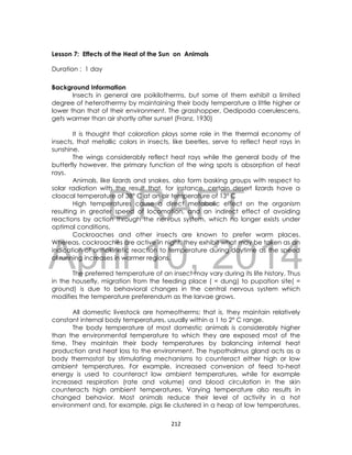 DRAFT
April 10, 2014
212
Lesson 7: Effects of the Heat of the Sun on Animals
Duration : 1 day
Background Information
Insects in general are poikilotherms, but some of them exhibit a limited
degree of heterothermy by maintaining their body temperature a little higher or
lower than that of their environment. The grasshopper, Oedipoda coerulescens,
gets warmer than air shortly after sunset (Franz, 1930)
It is thought that coloration plays some role in the thermal economy of
insects, that metallic colors in insects, like beetles, serve to reflect heat rays in
sunshine.
The wings considerably reflect heat rays while the general body of the
butterfly however, the primary function of the wing spots is absorption of heat
rays.
Animals, like lizards and snakes, also form basking groups with respect to
solar radiation with the result that, for instance, certain desert lizards have a
cloacal temperature of 38° C at an air temperature of 13° C
High temperatures cause a direct metabolic effect on the organism
resulting in greater speed of locomotion, and an indirect effect of avoiding
reactions by action through the nervous system, which no longer exists under
optimal conditions.
Cockroaches and other insects are known to prefer warm places.
Whereas, cockroaches are active in night, they exhibit what may be taken as an
indication of orthokinetic reaction to temperature during daytime as the speed
of running increases in warmer regions.
The preferred temperature of an insect may vary during its life history. Thus
in the housefly, migration from the feeding place ( = dung) to pupation site( =
ground) is due to behavioral changes in the central nervous system which
modifies the temperature preferendum as the larvae grows.
All domestic livestock are homeotherms; that is, they maintain relatively
constant internal body temperatures, usually within a 1 to 2° C range.
The body temperature of most domestic animals is considerably higher
than the environmental temperature to which they are exposed most of the
time. They maintain their body temperatures by balancing internal heat
production and heat loss to the environment. The hypothalmus gland acts as a
body thermostat by stimulating mechanisms to counteract either high or low
ambient temperatures. For example, increased conversion of feed to-heat
energy is used to counteract low ambient temperatures, while for example
increased respiration (rate and volume) and blood circulation in the skin
counteracts high ambient temperatures. Varying temperature also results in
changed behavior. Most animals reduce their level of activity in a hot
environment and, for example, pigs lie clustered in a heap at low temperatures,
 