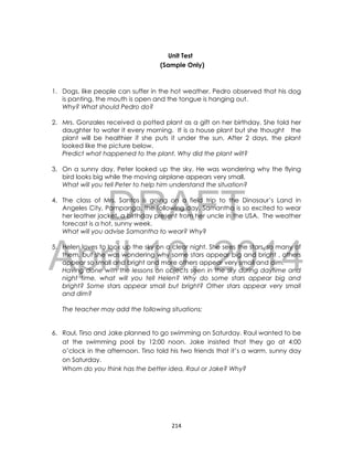DRAFT
April 10, 2014
214
Unit Test
(Sample Only)
1. Dogs, like people can suffer in the hot weather. Pedro observed that his dog
is panting, the mouth is open and the tongue is hanging out.
Why? What should Pedro do?
2. Mrs. Gonzales received a potted plant as a gift on her birthday. She told her
daughter to water it every morning. It is a house plant but she thought the
plant will be healthier if she puts it under the sun. After 2 days, the plant
looked like the picture below.
Predict what happened to the plant. Why did the plant wilt?
3. On a sunny day, Peter looked up the sky. He was wondering why the flying
bird looks big while the moving airplane appears very small.
What will you tell Peter to help him understand the situation?
4. The class of Mrs. Santos is going on a field trip to the Dinosaur’s Land in
Angeles City, Pampanga, the following day. Samantha is so excited to wear
her leather jacket, a birthday present from her uncle in the USA. The weather
forecast is a hot, sunny week.
What will you advise Samantha to wear? Why?
5. Helen loves to look up the sky on a clear night. She sees the stars, so many of
them, but she was wondering why some stars appear big and bright , others
appear so small and bright and more others appear very small and dim.
Having done with the lessons on objects seen in the sky during daytime and
night time, what will you tell Helen? Why do some stars appear big and
bright? Some stars appear small but bright? Other stars appear very small
and dim?
The teacher may add the following situations:
6. Raul, Tirso and Jake planned to go swimming on Saturday. Raul wanted to be
at the swimming pool by 12:00 noon. Jake insisted that they go at 4:00
o’clock in the afternoon. Tirso told his two friends that it’s a warm, sunny day
on Saturday.
Whom do you think has the better idea, Raul or Jake? Why?
 