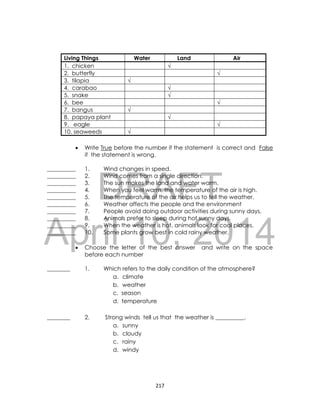 DRAFT
April 10, 2014
217
Living Things Water Land Air
1. chicken √
2. butterfly √
3. tilapia √
4. carabao √
5. snake √
6. bee √
7. bangus √
8. papaya plant √
9. eagle √
10. seaweeds √
 Write True before the number if the statement is correct and False
if the statement is wrong.
__________ 1. Wind changes in speed.
__________ 2. Wind comes from a single direction.
__________ 3. The sun makes the land and water warm.
__________ 4. When you feel warm, the temperature of the air is high.
__________ 5. The temperature of the air helps us to tell the weather.
__________ 6. Weather affects the people and the environment
__________ 7. People avoid doing outdoor activities during sunny days.
__________ 8. Animals prefer to sleep during hot sunny days.
__________ 9. When the weather is hot, animals look for cool places.
__________ 10. Some plants grow best in cold rainy weather.
 Choose the letter of the best answer and write on the space
before each number
________ 1. Which refers to the daily condition of the atmosphere?
a. climate
b. weather
c. season
d. temperature
________ 2. Strong winds tell us that the weather is __________.
a. sunny
b. cloudy
c. rainy
d. windy
 