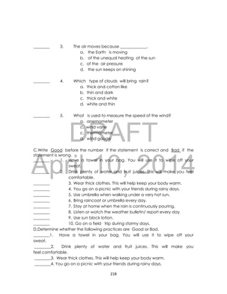 DRAFT
April 10, 2014
218
________ 3. The air moves because _____________.
a. the Earth is moving
b. of the unequal heating of the sun
c. of the air pressure
d. the sun keeps on shining
________ 4. Which type of clouds will bring rain?
a. thick and cotton like
b. thin and dark
c. thick and white
d. white and thin
________ 5. What is used to measure the speed of the wind?
a. anemometer
c. wind vane
c. thermometer
d. wind gauge
C.Write Good before the number if the statement is correct and Bad if the
statement is wrong.
________ 1. Have a towel in your bag. You will use it to wipe off your
sweat.
________ 2. Drink plenty of water and fruit juices. This will make you feel
comfortable.
________ 3. Wear thick clothes. This will help keep your body warm.
________ 4. You go on a picnic with your friends during rainy days.
________ 5. Use umbrella when walking under a very hot sun.
________ 6. Bring raincoat or umbrella every day.
________ 7. Stay at home when the rain is continuously pouring.
________ 8. Listen or watch the weather bulletin/ report every day
________ 9. Use sun block lotion.
________ 10. Go on a field trip during stormy days.
D.Determine whether the following practices are Good or Bad.
________1. Have a towel in your bag. You will use it to wipe off your
sweat.
________2. Drink plenty of water and fruit juices. This will make you
feel comfortable.
________3. Wear thick clothes. This will help keep your body warm.
________4. You go on a picnic with your friends during rainy days.
 