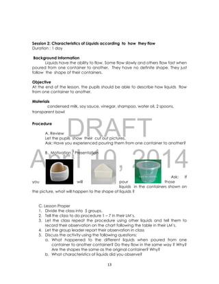 DRAFT
April 10, 2014
13
Session 2: Characteristics of Liquids according to how they flow
Duration : 1 day
Background Information
Liquids have the ability to flow. Some flow slowly and others flow fast when
poured from one container to another. They have no definite shape. They just
follow the shape of their containers.
Objective
At the end of the lesson, the pupils should be able to describe how liquids flow
from one container to another.
Materials
condensed milk, soy sauce, vinegar, shampoo, water oil, 2 spoons,
transparent bowl
Procedure
A. Review
Let the pupils show their cut out pictures.
Ask: Have you experienced pouring them from one container to another?
B.. Motivation / Presentation
Ask: If
you will pour those
liquids in the containers shown on
the picture, what will happen to the shape of liquids ?
C. Lesson Proper
1. Divide the class into 5 groups.
2. Tell the class to do procedure 1 – 7 in their LM’s.
3. Let the class repeat the procedure using other liquids and tell them to
record their observation on the chart following the table in their LM’s.
4. Let the group leader report their observation in class
5. Discuss the activity using the following questions:
a. What happened to the different liquids when poured from one
container to another container? Do they flow in the same way ? Why?
Are the shapes the same as the original container? Why?
b. What characteristics of liquids did you observe?
 