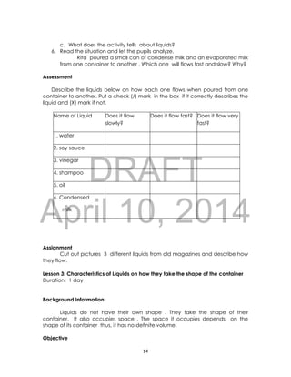 DRAFT
April 10, 2014
14
c. What does the activity tells about liquids?
6. Read the situation and let the pupils analyze.
Rita poured a small can of condense milk and an evaporated milk
from one container to another . Which one will flows fast and slow? Why?
Assessment
Describe the liquids below on how each one flows when poured from one
container to another. Put a check (/) mark in the box if it correctly describes the
liquid and (X) mark if not.
Name of Liquid Does it flow
slowly?
Does it flow fast? Does it flow very
fast?
1. water
2. soy sauce
3. vinegar
4. shampoo
5. oil
6. Condensed
milk
Assignment
Cut out pictures 3 different liquids from old magazines and describe how
they flow.
Lesson 3: Characteristics of Liquids on how they take the shape of the container
Duration: 1 day
Background Information
Liquids do not have their own shape . They take the shape of their
container. It also occupies space . The space it occupies depends on the
shape of its container thus, it has no definite volume.
Objective
 