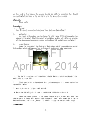 DRAFT
April 10, 2014
15
At the end of the lesson, the pupils should be able to describe the liquid
according to the shape of the container and the space it occupies.
Materials
Glass, water
Procedure
1. Review
Ask: Bring out your cut out pictures. How do these liquids flow?
2. Motivation
Say: Look at the glass on the table. What is inside it? What occupies the
space in the glass? If i will transfer the liquid into a glass with different shape,
will the shape and space occupied by the liquid still looks the same? Why?
3. Lesson Proper
Have the class study the following illustration. Ask: If you add more water
in the glass, what will happen? Let us find out if liquids can take up space.
1. Set the standards in performing the activity. Remind pupils on cleaning the
area after each activity.
2. What happened to the water in a glass when you add more and more
water in it ? Why?
3. Ask: Do liquids occupy space? Why ?
4. Read the following situation aloud and have a discussion about it.
There are three glasses on the table. The blue glass is filled with milk. The
yellow glass is filled with water. The orange is filled with buko juice. What
occupies the space in the glasses? Do liquids occupy the same space? Why?
Assessment
 