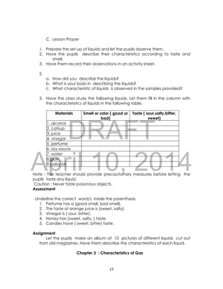 DRAFT
April 10, 2014
17
C. Lesson Proper
1. Prepare the set-up of liquids and let the pupils observe them.
2. Have the pupils describe their characteristics according to taste and
smell.
3. Have them record their observations in an activity sheet.
2.
a. How did you describe the liquids?
b. What is your basis in describing the liquids?
c. What characteristic of liquids is observed in the samples provided?
3. Have the class study the following liquids. Let them fill in the column with
the characteristics of liquids in the following table.
Materials Smell or odor ( good or
bad)
Taste ( sour,salty,bitter,
sweet)
1. alcohol
2. catsup
3. juice
4. vinegar
5. perfume
6. soy sauce
7. water
8.glue
9.baby oil
Note : The teacher should provide precautionary measures before letting the
pupils taste any liquid.
Caution : Never taste poisonous objects.
Assessment
Underline the correct word/s inside the parenthesis.
1. Perfume has a (good smell, bad smell).
2. The taste of orange juice is (sweet, salty).
3. Vinegar is ( sour, bitter).
4. Honey has (sweet, salty, ) taste.
5. Candies have ( sweet, bitter) taste.
Assignment
Let the pupils make an album of 10 pictures of different liquids cut out
from old magazines. Have them describe the characteristics of each liquid.
Chapter 3 : Characteristics of Gas
 