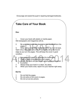DRAFT
April 10, 2014
ii
Encourage and assist the pupil in repairing damaged textbooks.
Take Care of Your Book
Dos:
1. Cover your book with plastic or manila paper.
Old newspapers and magazines will do.
2. Be sure your hands are clean when you handle or turn the
pages.
3. When using a new book for the first time, lay it on its back.
Open only a few pages at a time. Press lightly along the bound
edge as you turn the pages. This will keep the cover in good
condition.
4. Use a piece of paper or cardboard for bookmarks.
5. Paste or tape immediately any torn pages.
6. Handle the book with care when passing from one person
to another.
7. Always keep your book in a clean, dry place.
8. When your book is lost, report it to your teacher right away.
Don’ts:
1. Do not fold the pages.
2. Do not write on the cover or pages.
3. Do not cut out any picture.
4. Never tear or detach any page.
 