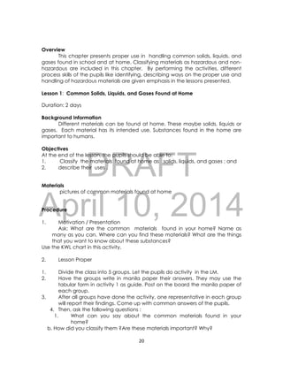 DRAFT
April 10, 2014
20
Overview
This chapter presents proper use in handling common solids, liquids, and
gases found in school and at home. Classifying materials as hazardous and non-
hazardous are included in this chapter. By performing the activities, different
process skills of the pupils like identifying, describing ways on the proper use and
handling of hazardous materials are given emphasis in the lessons presented.
Lesson 1: Common Solids, Liquids, and Gases Found at Home
Duration: 2 days
Background Information
Different materials can be found at home. These maybe solids, liquids or
gases. Each material has its intended use. Substances found in the home are
important to humans.
Objectives
At the end of the lesson, the pupils should be able to:
1. Classify the materials found at home as solids, liquids, and gases ; and
2. describe their uses .
Materials
pictures of common materials found at home
Procedure
1. Motivation / Presentation
Ask: What are the common materials found in your home? Name as
many as you can. Where can you find these materials? What are the things
that you want to know about these substances?
Use the KWL chart in this activity.
2. Lesson Proper
1. Divide the class into 5 groups. Let the pupils do activity in the LM.
2. Have the groups write in manila paper their answers. They may use the
tabular form in activity 1 as guide. Post on the board the manila paper of
each group.
3. After all groups have done the activity, one representative in each group
will report their findings. Come up with common answers of the pupils.
4. Then, ask the following questions :
1. What can you say about the common materials found in your
home?
b. How did you classify them ?Are these materials important? Why?
 