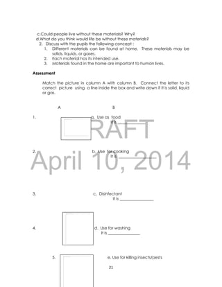 DRAFT
April 10, 2014
21
c.Could people live without these materials? Why?
d.What do you think would life be without these materials?
2. Discuss with the pupils the following concept :
1. Different materials can be found at home. These materials may be
solids, liquids, or gases.
2. Each material has its intended use.
3. Materials found in the home are important to human lives.
Assessment
Match the picture in column A with column B. Connect the letter to its
correct picture using a line inside the box and write down if it is solid, liquid
or gas.
A B
1. a. Use as food
It is ______________
2. b. Use for cooking
It is ___________________
3. c. Disinfectant
It is _________________
4. d. Use for washing
It is ________________
5. e. Use for killing insects/pests
 