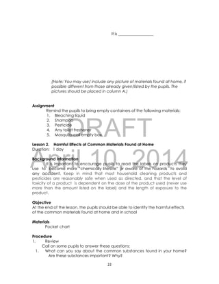 DRAFT
April 10, 2014
22
It is __________________
(Note: You may use/ include any picture of materials found at home, if
possible different from those already given/listed by the pupils. The
pictures should be placed in column A.)
Assignment
Remind the pupils to bring empty containers of the following materials:
1. Bleaching liquid
2. Shampoo
3. Pesticide
4. Any toilet freshener
5. Mosquito coil empty box
Lesson 2. Harmful Effects of Common Materials Found at Home
Duration: 1 day
Background Information
It is important to encourage pupils to read the labels on products they
use to become more “chemically literate” or aware of the hazards to avoid
any accident. Keep in mind that most household cleaning products and
pesticides are reasonably safe when used as directed, and that the level of
toxicity of a product is dependent on the dose of the product used (never use
more than the amount listed on the label) and the length of exposure to the
product.
Objective
At the end of the lesson, the pupils should be able to identify the harmful effects
of the common materials found at home and in school
Materials
Pocket chart
Procedure
1. Review
Call on some pupils to answer these questions:
1. What can you say about the common substances found in your home?
Are these substances important? Why?
 