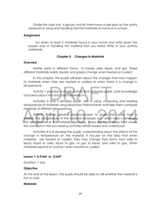 DRAFT
April 10, 2014
25
Divide the class into 4 groups and let them have a role play on the safety
measures in using and handling harmful materials at home or in school.
Assignment
List down at least 2 materials found in your home and write down the
proper way in handling the material that you listed. Write in your activity
notebook.
Chapter 5: Changes in Materials
Overview
Matter exists in different forms: It maybe solid, liquid, and gas. These
different materials (solids, liquids, and gases) change when heated or cooled.
In this chapter, the pupils will learn about the changes that may happen
to materials when they are heated or cooled or when there is a change in
temperature.
Activity 1 provides a simple activity that activates pupils’ prior knowledge
and ideas about hot and cold materials.
Activities 2 and 3 develop pupils’ skills in using, measuring and reading
temperature of materials using laboratory thermometer and help them compare
materials of different temperature.
Activity 3 gives general ideas/concepts to pupils that when heat is
added, the temperature of the material increases; but, when heat is removed,
the temperature of the material decreases. These are basic ideas from where
the concepts in the succeeding activities will be based and understood.
Activities 4 to 8 develop the pupils’ understanding about the effects of the
change in temperature on the material. It focuses on the idea that when
materials are heated or cooled, they may change their forms: from solid to
liquid, liquid to solid, liquid to gas, or gas to liquid, and solid to gas. Other
materials expand or contract when heated or cooled.
Lesson 1: Is it Hot or Cold?
Duration: 1 day
Objective
At the end of the lesson, the pupils should be able to tell whether the material is
hot or cold.
Materials
 