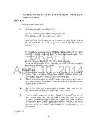 DRAFT
April 10, 2014
26
flashcards/ Pictures or real hot and cold objects, manila paper,
marker/pentel pen
Procedure
A.Motivation/ Presentation
1. Let the pupils do this simple activity:
Feel your hands by placing them to your cheeks.
What did you feel? (e.g. cold, warm, hot)?
Now, rub your hands together for 15 times. Put them again to your
cheeks. What did you feel? (e.g. cold, warm, hot)? Why did you
feel such?
(In this activity, let the pupils understand that in rubbing their hands
together, heat is produced and the heat produced makes their
hands warm.)
So, can you now distinguish hot from cold materials.
Today we will consider other materials you are familiar with and tell
whether the material is hot or cold.
B.Lesson Proper
1. Let the pupils do Activity 1. You may ask them to do the activity by
group. (This is a simple activity that aims to activate pupils’ prior
knowledge about hot and cold objects/ materials).
2. Give them the needed materials (manila paper, pentel pen, etc…)
and instructions in doing the activity. Ask them too to present their
output after 10 minutes.
3. During the reporter’s presentation of output, take note of their
responses particularly to the questions in the activity.
4. Process pupil’s responses by giving focus to the pupils’ answers to
the activity questions. The teacher should be able to solicit
students’ prior knowledge or ideas about hot and cold materials.
Though their ideas are not completely correct, they must be taken
as input to the next lesson/ springboard for the discussion of the
next lesson.
Assessment
 