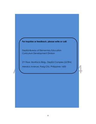 DRAFT
April 10, 2014
iii
INTRODUCTION
For inquiries or feedback, please write or call:
DepEd-Bureau of Elementary Education
Curriculum Development Division
2nd Floor, Bonifacio Bldg., DepEd Complex (ULTRA)
Meralco Avenue, Pasig City, Philippines 1600
Telefax: (632) 638-4799 or 637-4347
E-mail Address: bee-deped@pldtdsl.net
bee_director@yahoo.com
 