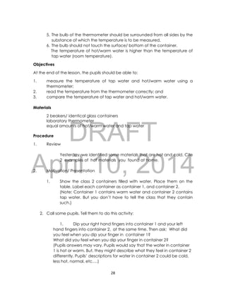 DRAFT
April 10, 2014
28
5. The bulb of the thermometer should be surrounded from all sides by the
substance of which the temperature is to be measured.
6. The bulb should not touch the surface/ bottom of the container.
The temperature of hot/warm water is higher than the temperature of
tap water (room temperature).
Objectives
At the end of the lesson, the pupils should be able to:
1. measure the temperature of tap water and hot/warm water using a
thermometer;
2. read the temperature from the thermometer correctly; and
3. compare the temperature of tap water and hot/warm water.
Materials
2 beakers/ identical glass containers
laboratory thermometer
equal amounts of hot/warm water and tap water
Procedure
1. Review
Yesterday, we identified some materials that are hot and cold. Cite
2 examples of hot materials you found at home.
2. Motivation/ Presentation
1. Show the class 2 containers filled with water. Place them on the
table. Label each container as container 1, and container 2.
(Note: Container 1 contains warm water and container 2 contains
tap water. But you don’t have to tell the class that they contain
such.)
2. Call some pupils. Tell them to do this activity:
1. Dip your right hand fingers into container 1 and your left
hand fingers into container 2, at the same time. Then ask: What did
you feel when you dip your finger in container 1?
What did you feel when you dip your finger in container 2?
(Pupils answers may vary. Pupils would say that the water in container
1 is hot or warm. But, they might describe what they feel in container 2
differently. Pupils’ descriptions for water in container 2 could be cold,
less hot, normal, etc….)
 