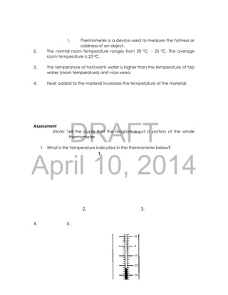 DRAFT
April 10, 2014
30
1. Thermometer is a device used to measure the hotness or
coldness of an object.
2. The normal room temperature ranges from 20 0C - 25 0C. The average
room temperature is 23 0C.
3. The temperature of hot/warm water is higher than the temperature of tap
water (room temperature) and vice-versa.
4. Heat added to the material increases the temperature of the material.
Assessment
(Note: Tell the pupils that the diagram is just a portion of the whole
thermometer
1. What is the temperature indicated in the thermometer below?
1.
2. 3.
4. 5.
 