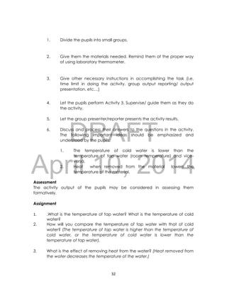 DRAFT
April 10, 2014
32
1. Divide the pupils into small groups.
2. Give them the materials needed. Remind them of the proper way
of using laboratory thermometer.
3. Give other necessary instructions in accomplishing the task (i.e.
time limit in doing the activity, group output reporting/ output
presentation, etc…)
4. Let the pupils perform Activity 3. Supervise/ guide them as they do
the activity.
5. Let the group presenter/reporter presents the activity results.
6. Discuss and process their answers to the questions in the activity.
The following important ideas should be emphasized and
understood by the pupils:
1. The temperature of cold water is lower than the
temperature of tap water (room temperature) and vice-
versa.
2. Heat when removed from the material lowers the
temperature of the material.
Assessment
The activity output of the pupils may be considered in assessing them
formatively.
Assignment
1. .What is the temperature of tap water? What is the temperature of cold
water?
2. How will you compare the temperature of tap water with that of cold
water? (The temperature of tap water is higher than the temperature of
cold water, or the temperature of cold water is lower than the
temperature of tap water).
3. What is the effect of removing heat from the water? (Heat removed from
the water decreases the temperature of the water.)
 