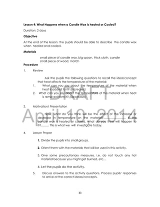 DRAFT
April 10, 2014
33
Lesson 4: What Happens when a Candle Wax is heated or Cooled?
Duration: 2 days
Objective
At the end of the lesson, the pupils should be able to describe the candle wax
when heated and cooled.
Materials
small piece of candle wax, big spoon, thick cloth, candle
small piece of wood, match
Procedure
1. Review
Ask the pupils the following questions to recall the idea/concept
that heat affects the temperature of the material:
1. What can you say about the temperature of the material when
heat is added to it? (Increases)
2. What can you say about the temperature of the material when heat
is removed from it? (Decreases)
3. Motivation/ Presentation
Now, what do you think will be the effect of the increase or
decrease in temperature on the material?............................ If the
candle wax is heated or cooled, what do you think will happen to
it?.......... This is what we will investigate today.
4. Lesson Proper
1. Divide the pupils into small groups.
2. Orient them with the materials that will be used in this activity.
3. Give some precautionary measures, i.e. do not touch any hot
material because you might get burned, etc…
4. Let the pupils do the activity.
5. Discuss answers to the activity questions. Process pupils’ responses
to arrive at the correct ideas/concepts.
 