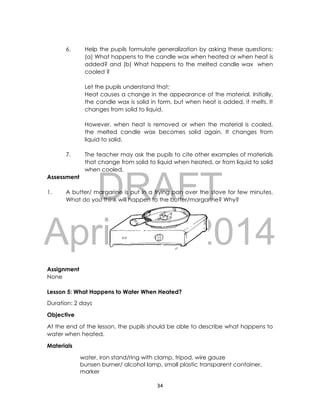 DRAFT
April 10, 2014
34
6. Help the pupils formulate generalization by asking these questions:
(a) What happens to the candle wax when heated or when heat is
added? and (b) What happens to the melted candle wax when
cooled ?
Let the pupils understand that:
Heat causes a change in the appearance of the material. Initially,
the candle wax is solid in form, but when heat is added, it melts. It
changes from solid to liquid.
However, when heat is removed or when the material is cooled,
the melted candle wax becomes solid again. It changes from
liquid to solid.
7. The teacher may ask the pupils to cite other examples of materials
that change from solid to liquid when heated, or from liquid to solid
when cooled.
Assessment
1. A butter/ margarine is put in a frying pan over the stove for few minutes.
What do you think will happen to the butter/margarine? Why?
Assignment
None
Lesson 5: What Happens to Water When Heated?
Duration: 2 days
Objective
At the end of the lesson, the pupils should be able to describe what happens to
water when heated.
Materials
water, iron stand/ring with clamp, tripod, wire gauze
bunsen burner/ alcohol lamp, small plastic transparent container,
marker
 