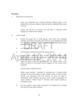 DRAFT
April 10, 2014
35
Procedure
1. Motivation/ Presentation
Have you observed your mother heating/ boiling water in the
kettle? What did you observe while the water is boiling? What does
it show?
Today, we will do an activity that will help us describe what
happens to water when heated.
2. Lesson Proper
3. Divide the pupils into 5 small groups. Give them the materials
needed, and other necessary instructions in accomplishing the task
(i.e. time limit in doing the activity, group output reporting/ output
presentation, etc…)
4. Let the pupils do activity 5.
5. Let the group reporter presents the group output.
6. Check pupils’ answers to the activity questions. Process their
responses to correct misconceptions if there are and to arrive at
the correct ideas/concepts.
7. Help the pupils formulate generalization by asking: What is the
effect of heat on the water? What happens to the water when
heated?
Let the pupils understand that:
Water when heated increases its temperature. It makes water
change its form from liquid to gas (vapor) when it starts to boil.
Hence, you observed that the amount or level of water is
decreased after heating, because some water evaporates as
vapor (steam). Water vapor is formed when liquid (water) is
changed to gas.
8. Ask the pupils to give other examples of materials that change
from liquid to gas when heated.
 
