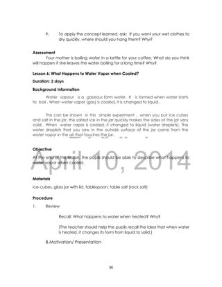 DRAFT
April 10, 2014
36
9. To apply the concept learned, ask: If you want your wet clothes to
dry quickly, where should you hang them? Why?
Assessment
Your mother is boiling water in a kettle for your coffee. What do you think
will happen if she leaves the water boiling for a long time? Why?
Lesson 6: What Happens to Water Vapor when Cooled?
Duration: 2 days
Background Information
Water vapour is a gaseous form water. It is formed when water starts
to boil . When water vapor (gas) is cooled, it is changed to liquid.
This can be shown in this simple experiment , when you put ice cubes
and salt in the jar, the salted ice in the jar quickly makes the sides of the jar very
cold. When water vapor is cooled, it changed to liquid (water droplets). The
water droplets that you saw in the outside surface of the jar came from the
water vapor in the air that touches the jar.
Objective
At the end of the lesson, the pupils should be able to describe what happens to
water vapor when cooled.
Materials
ice cubes, glass jar with lid, tablespoon, table salt (rock salt)
Procedure
1. Review
Recall: What happens to water when heated? Why?
(The teacher should help the pupils recall the idea that when water
is heated, it changes its form from liquid to solid.)
B.Motivation/ Presentation
 